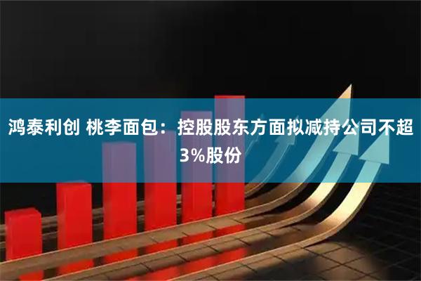 鸿泰利创 桃李面包：控股股东方面拟减持公司不超3%股份