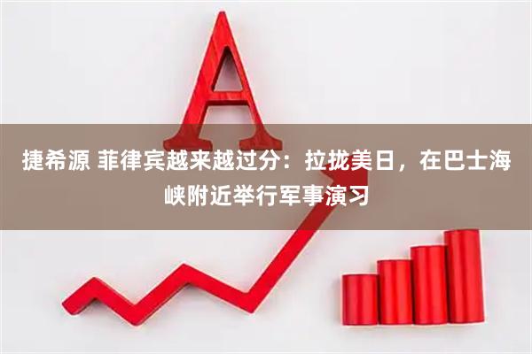 捷希源 菲律宾越来越过分：拉拢美日，在巴士海峡附近举行军事演习