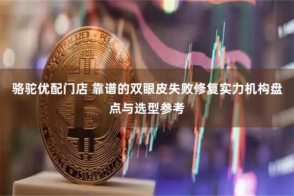 骆驼优配门店 靠谱的双眼皮失败修复实力机构盘点与选型参考