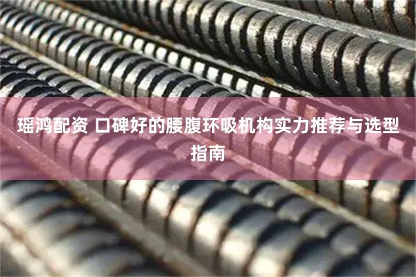 瑶鸿配资 口碑好的腰腹环吸机构实力推荐与选型指南