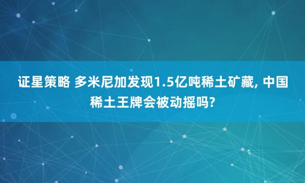 证星策略 多米尼加发现1.5亿吨稀土矿藏, 中国稀土王牌会被动摇吗?