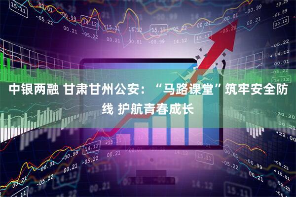 中银两融 甘肃甘州公安：“马路课堂”筑牢安全防线 护航青春成长