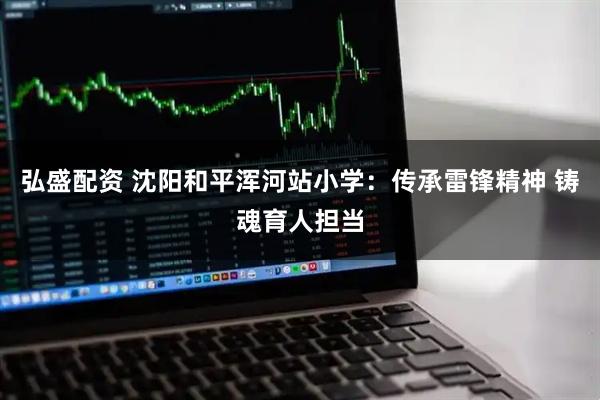 弘盛配资 沈阳和平浑河站小学：传承雷锋精神 铸魂育人担当