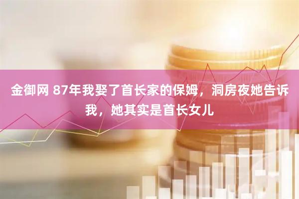 金御网 87年我娶了首长家的保姆，洞房夜她告诉我，她其实是首长女儿