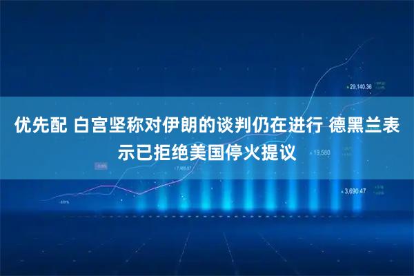 优先配 白宫坚称对伊朗的谈判仍在进行 德黑兰表示已拒绝美国停火提议