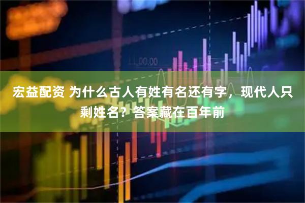 宏益配资 为什么古人有姓有名还有字，现代人只剩姓名？答案藏在百年前