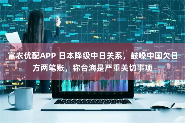 富农优配APP 日本降级中日关系，鼓噪中国欠日方两笔账，称台海是严重关切事项