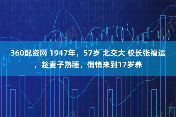 360配资网 1947年，57岁 北交大 校长张福运，趁妻子熟睡，悄悄来到17岁养