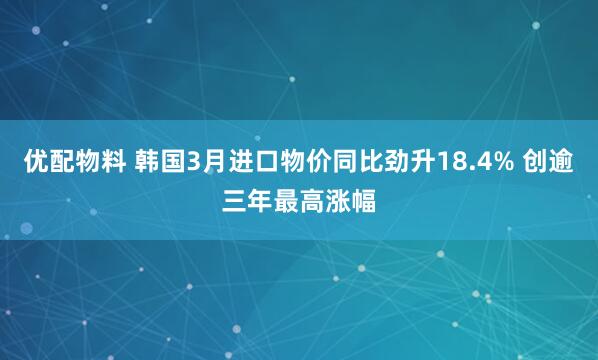 优配物料 韩国3月进口物价同比劲升18.4% 创逾三年最高涨幅