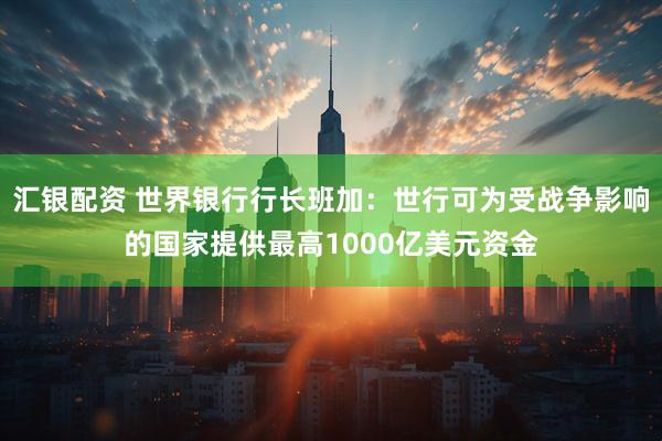 汇银配资 世界银行行长班加：世行可为受战争影响的国家提供最高1000亿美元资金