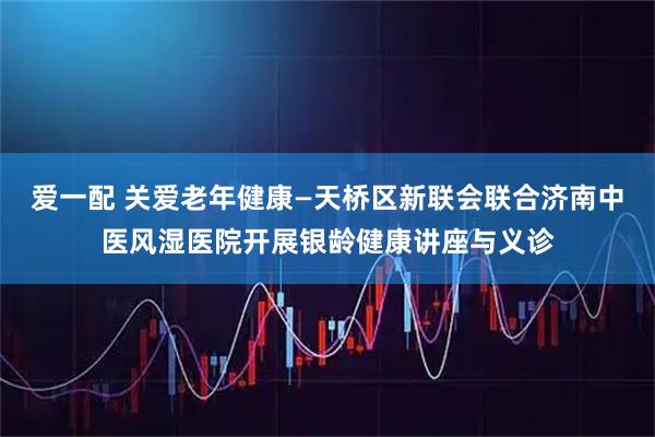 爱一配 关爱老年健康—天桥区新联会联合济南中医风湿医院开展银龄健康讲座与义诊