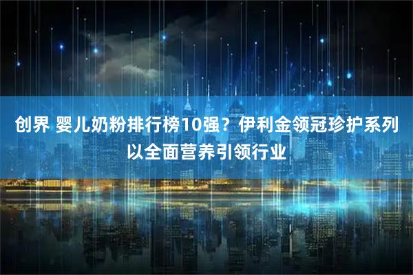 创界 婴儿奶粉排行榜10强？伊利金领冠珍护系列以全面营养引领行业