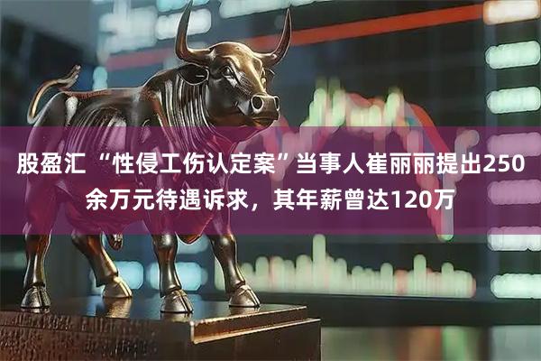 股盈汇 “性侵工伤认定案”当事人崔丽丽提出250余万元待遇诉求，其年薪曾达120万