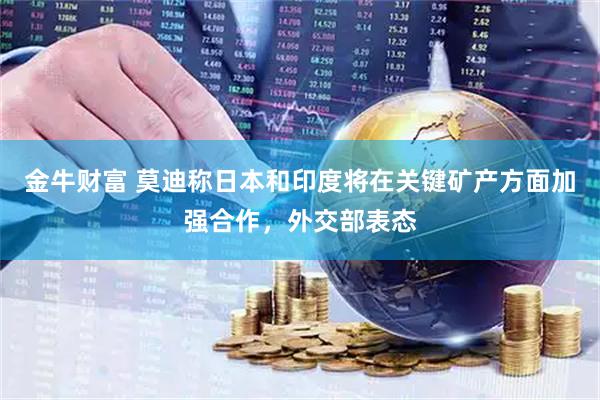 金牛财富 莫迪称日本和印度将在关键矿产方面加强合作，外交部表态