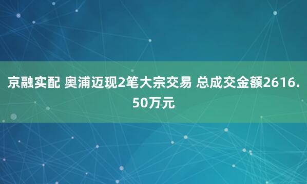 京融实配 奥浦迈现2笔大宗交易 总成交金额2616.50万元