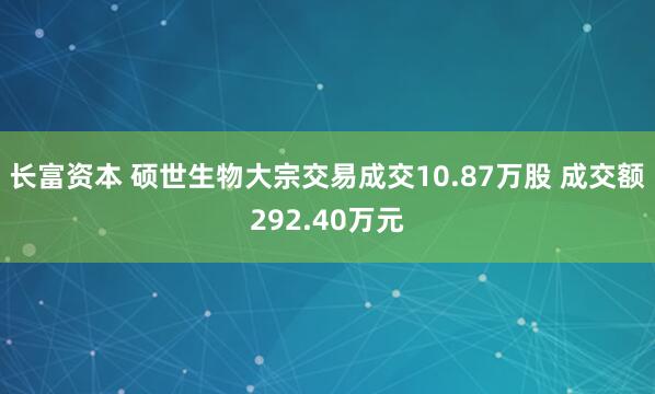 长富资本 硕世生物大宗交易成交10.87万股 成交额292.40万元