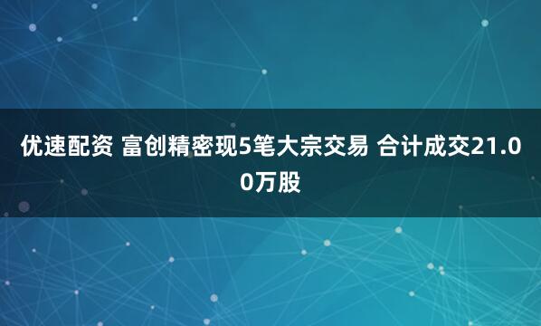 优速配资 富创精密现5笔大宗交易 合计成交21.00万股