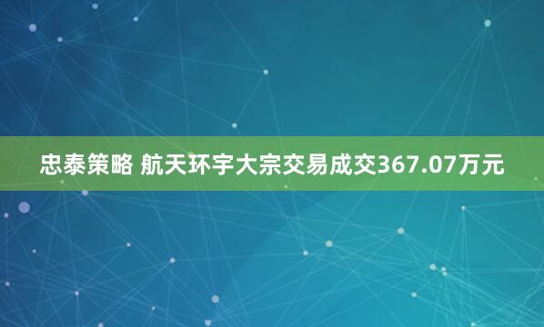 忠泰策略 航天环宇大宗交易成交367.07万元