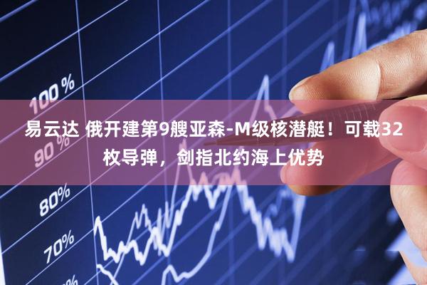 易云达 俄开建第9艘亚森-M级核潜艇！可载32枚导弹，剑指北约海上优势