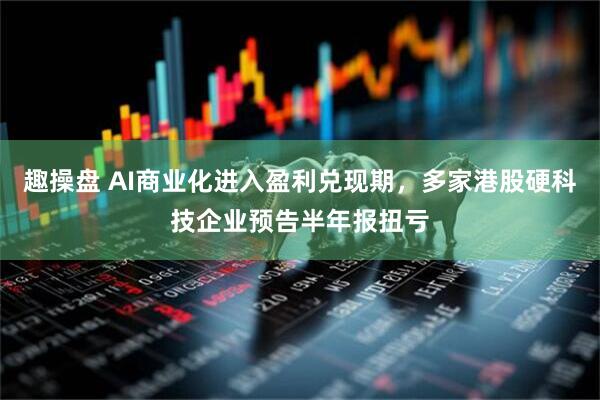 趣操盘 AI商业化进入盈利兑现期，多家港股硬科技企业预告半年报扭亏