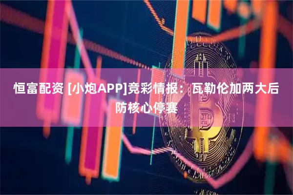 恒富配资 [小炮APP]竞彩情报：瓦勒伦加两大后防核心停赛